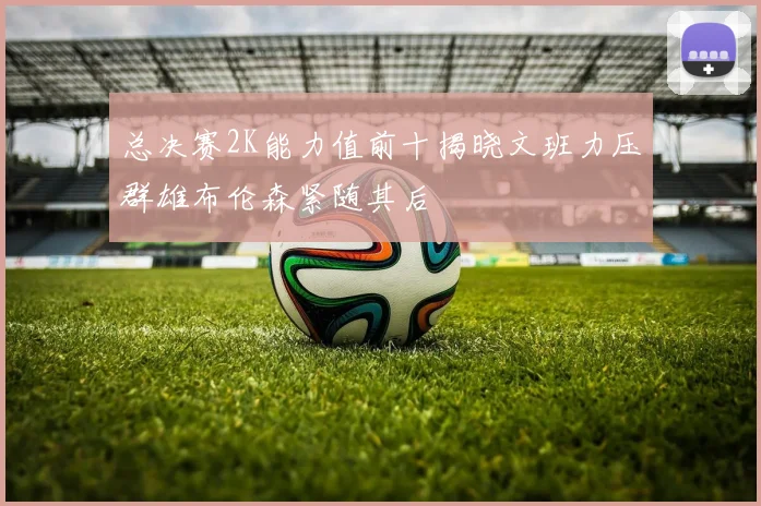 总决赛2K能力值前十揭晓文班力压群雄布伦森紧随其后