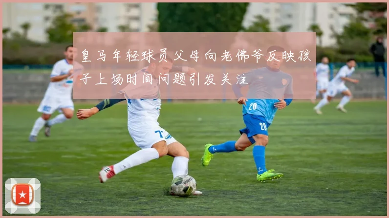 皇马年轻球员父母向老佛爷反映孩子上场时间问题引发关注
