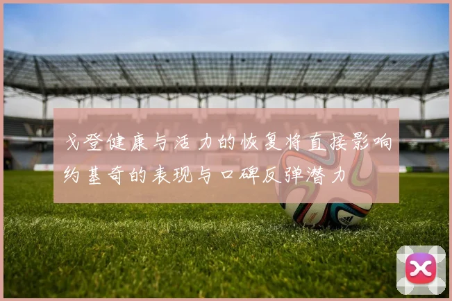 戈登健康与活力的恢复将直接影响约基奇的表现与口碑反弹潜力